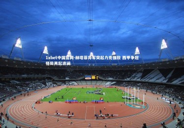 1xbet中国官网-赫塔菲异军突起力克强敌 西甲争冠格局再起波澜