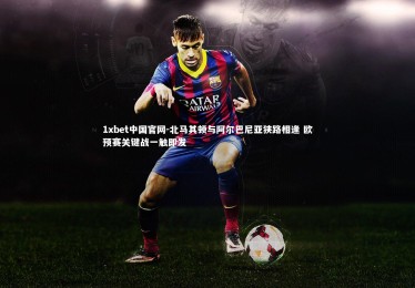 1xbet中国官网-北马其顿与阿尔巴尼亚狭路相逢 欧预赛关键战一触即发