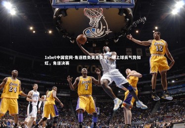 1xbet中国官网-角逐胜负关系生死，场上球员气势如虹，角逐决赛