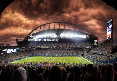 1xbet中国官网-顽强拼搏！球员在比赛中展现出超凡技艺和毅力，球员worthy