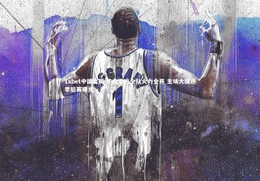 1xbet中国官网-广东宏远全队火力全开 主场大捷迎季后赛曙光