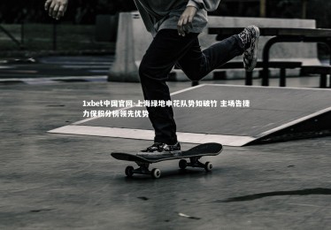 1xbet中国官网-上海绿地申花队势如破竹 主场告捷力保积分榜领先优势